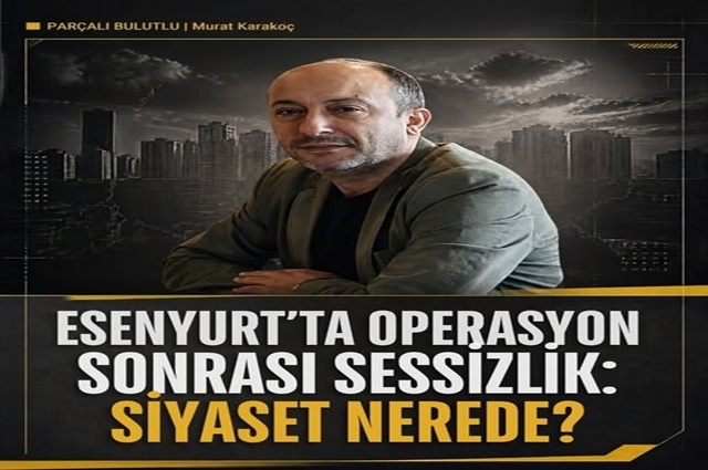 ESENYURT’TA OPERASYON SONRASI SESSİZLİK: SİYASET NEREDE?