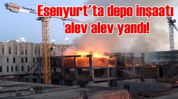 Esenyurt'ta depo inşaatı alev alev yandı!