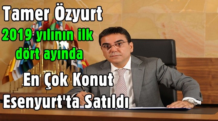 Özyurt, 2019 yılının ilk dört ayında en çok konut Esenyurt'ta Satıldı