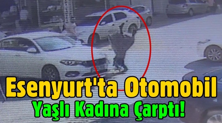 Esenyurt'ta otomobil yaşlı kadına böyle çarptı!