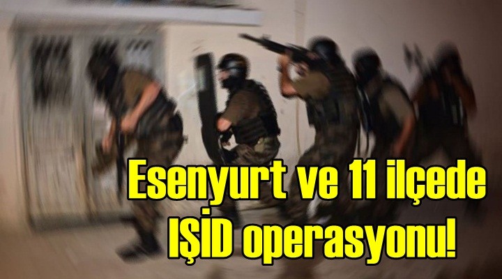 Esenyurt ve 11 ilçede IŞİD operasyonu!