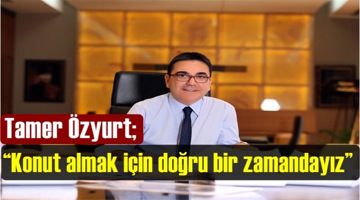Tamer Özyurt; “Konut almak için doğru bir zamandayız”